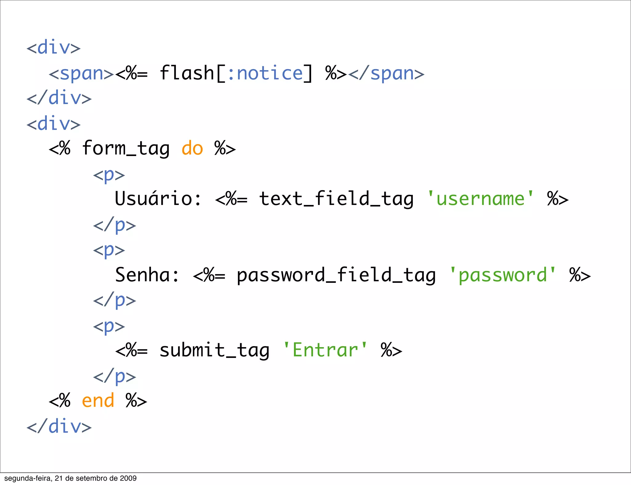 <div> <span><%= flash[:notice] %></span> </div> <div> <% form_tag do %> <p> Usuário: <%= text_field_tag 'username' %> </p> <p> Senha: <%= password_field_tag 'password' %> </p> <p> <%= submit_tag 'Entrar' %> </p> <% end %> </div> segunda-feira, 21 de setembro de 2009 