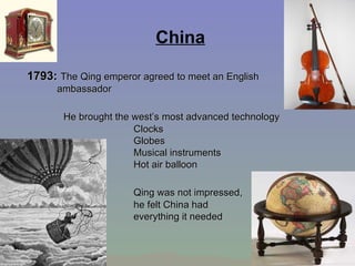 China 1793:  The Qing emperor agreed to meet an English ambassador   He brought the west’s most advanced technology Clocks  Globes  Musical instruments  Hot air balloon    Qing was not impressed,  he felt China had  everything it needed 