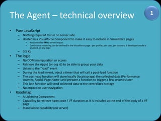 The Agent – technical overview
• Pure JavaScript
– Nothing required to run on server side.
– Hosted in a Visualforce Compo...