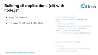 Building cli applications (cli) with
node.js*
● new framework
● 19 days at Git and 1,500 stars
#!/usr/bin/env node
const prog = require('caporal');
prog
.version('1.0.0')
.command('concat') // concat files
.option('-f <file>', 'File to
concat', prog.REPEATABLE)
.action(function(args, options) {
});
prog.parse(process.argv);
// Usage:
// ./myprog concat -f file1.txt -f
file2.txt -f file3.txt
* https://github.com/mattallty/Caporal.js
 