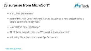 JS surprise from MicroSoft*
● It is called ‘dotnet new’
● part of the .NET Core Tools and is used to spin up a new project using a
simple command line syntax
● E.g.: “dotnet new reactredux”
● All of these project types use Webpack 2 (except aurelia)
● still using Node.js via the use of SpaServices :)
* https://goo.gl/XO3Eot
 