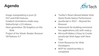 Agenda
Image manipulating in pure JS
ES7 and ES8 Features
Gradient Animations made easy
NativeScript v.2.5 release
Next-generation 3D Graphics on the
Web
Project of the Week: Beaker Browser
V8 Release 5.7
● Twitter's React-Based Mobile Web
Stack Rivals Native Performance
● JavaScript in 2017 – Beyond the
Browser
● framework for building command
line applications (cli) with node.js
● Microsoft Makes it Easy to Create
JavaScript Web Apps with New
Tool
● Fresh Resources for Web
Developers
● MVP for webAssembly is
completed
 