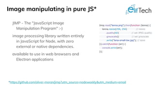 Image manipulating in pure JS*
JIMP - The "JavaScript Image
Manipulation Program" :-)
image processing library written entirely
in JavaScript for Node, with zero
external or native dependencies.
available to use in web browsers and
Electron applications
Jimp.read("lenna.png").then(function (lenna) {
lenna.resize(256, 256) // resize
.quality(60) // set JPEG quality
.greyscale() // set greyscale
.write("lena-small-bw.jpg"); // save
}).catch(function (err) {
console.error(err);
});
*https://github.com/oliver-moran/jimp?utm_source=nodeweekly&utm_medium=email
 