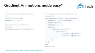 Gradient Animations made easy*
<!-- Create a <canvas> element
-->
<canvas id="granim-
canvas"></canvas>
<!-- Call the script -->
<script
src="granim.min.js"></script>
<!-- Create a Granim instance -->
<script>
var granimInstance = new Granim({
element: '#granim-canvas',
name: 'granim',
opacity: [1, 1],
states : {
"default-state": {
gradients: [
['#834D9B', '#D04ED6'],
['#1CD8D2', '#93EDC7']
]
}
}
});
</script>
*https://sarcadass.github.io/granim.js/examples.html
 