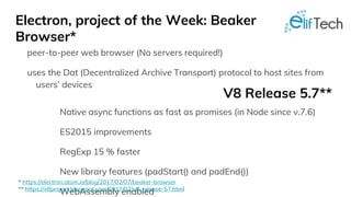 Electron, project of the Week: Beaker
Browser*
peer-to-peer web browser (No servers required!)
uses the Dat (Decentralized Archive Transport) protocol to host sites from
users’ devices
V8 Release 5.7**
Native async functions as fast as promises (in Node since v.7.6)
ES2015 improvements
RegExp 15 % faster
New library features (padStart() and padEnd())
WebAssembly enabled
* https://electron.atom.io/blog/2017/02/07/beaker-browser
** https://v8project.blogspot.com/2017/02/v8-release-57.html
 