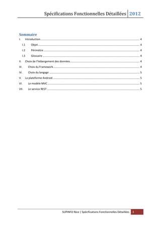 Spécifications Fonctionnelles Détaillées 2012
SUPINFO Nice | Spécifications Fonctionnelles Détaillées 3
Sommaire
I. Introduction..................................................................................................................................... 4
I.1 Objet........................................................................................................................................ 4
I.2 Périmètre................................................................................................................................. 4
I.3 Glossaire.................................................................................................................................. 4
II. Choix de l’hébergement des données............................................................................................. 4
III. Choix du Framework.................................................................................................................... 4
IV. Choix du langage ......................................................................................................................... 5
V. La plateforme Android .................................................................................................................... 5
VI. Le modèle MVC ........................................................................................................................... 5
VII. Le service REST ............................................................................................................................ 5
 