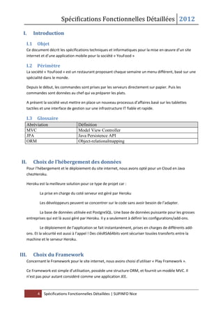 Spécifications Fonctionnelles Détaillées 2012
4 Spécifications Fonctionnelles Détaillées | SUPINFO Nice
I. Introduction
I.1 Objet
Ce document décrit les spécifications techniques et informatiques pour la mise en œuvre d’un site
internet et d’une application mobile pour la société « YouFood »
I.2 Périmètre
La société « YouFood » est un restaurant proposant chaque semaine un menu différent, basé sur une
spécialité dans le monde.
Depuis le début, les commandes sont prises par les serveurs directement sur papier. Puis les
commandes sont données au chef qui va préparer les plats.
A présent la société veut mettre en place un nouveau processus d’affaires basé sur les tablettes
tactiles et une interface de gestion sur une infrastructure IT fiable et rapide.
I.3 Glossaire
Abréviation Définition
MVC Model View Controller
JPA Java Persistence API
ORM Object-relationalmapping
II. Choix de l’hébergement des données
Pour l’hébergement et le déploiement du site internet, nous avons opté pour un Cloud en Java
chezHeroku.
Heroku est la meilleure solution pour ce type de projet car :
La prise en charge du coté serveur est géré par Heroku
Les développeurs peuvent se concentrer sur le code sans avoir besoin de l’adapter.
La base de données utilisée est PostgreSQL. Une base de données puissante pour les grosses
entreprises qui est là aussi géré par Heroku. Il y a seulement à définir les configurations/add-ons.
Le déploiement de l’application se fait instantanément, prises en charges de différents add-
ons. Et la sécurité est aussi à l’appel ! Des clésRSA64bits vont sécuriser tousles transferts entre la
machine et le serveur Heroku.
III. Choix du Framework
Concernant le Framework pour le site internet, nous avons choisi d’utiliser « Play Framework ».
Ce Framework est simple d’utilisation, possède une structure ORM, et fournit un modèle MVC. Il
n’est pas pour autant considéré comme une application JEE.
 