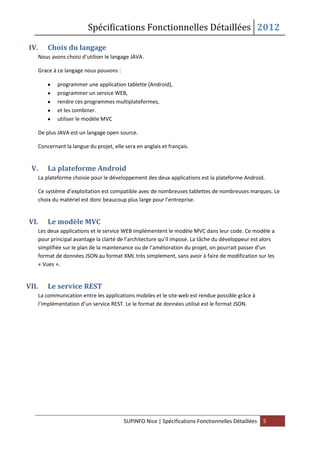 Spécifications Fonctionnelles Détaillées 2012
SUPINFO Nice | Spécifications Fonctionnelles Détaillées 5
IV. Choix du langage
Nous avons choisi d’utiliser le langage JAVA.
Grace à ce langage nous pouvons :
programmer une application tablette (Android),
programmer un service WEB,
rendre ces programmes multiplateformes,
et les combiner.
utiliser le modèle MVC
De plus JAVA est un langage open source.
Concernant la langue du projet, elle sera en anglais et français.
V. La plateforme Android
La plateforme choisie pour le développement des deux applications est la plateforme Android.
Ce système d’exploitation est compatible avec de nombreuses tablettes de nombreuses marques. Le
choix du matériel est donc beaucoup plus large pour l’entreprise.
VI. Le modèle MVC
Les deux applications et le service WEB implémentent le modèle MVC dans leur code. Ce modèle a
pour principal avantage la clarté de l’architecture qu’il impose. La tâche du développeur est alors
simplifiée sur le plan de la maintenance ou de l’amélioration du projet, on pourrait passer d’un
format de données JSON au format XML très simplement, sans avoir à faire de modification sur les
« Vues ».
VII. Le service REST
La communication entre les applications mobiles et le site web est rendue possible grâce à
l’implémentation d’un service REST. Le le format de données utilisé est le format JSON.
 
