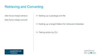sfdx force:mdapi:retrieve
sfdx force:mdapi:convert
Retrieving and Converting
>> Setting up a package.xml file
>> Setting up a target folders for retrieved metadata
>> Taking action by CLI
 