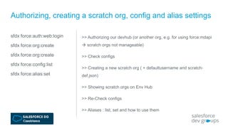sfdx force:auth:web:login
sfdx force:org:create
sfdx force:org:create
sfdx force:config:list
sfdx force:alias:set
Authorizing, creating a scratch org, config and alias settings
>> Authorizing our devhub (or another org, e.g. for using force:mdapi
 scratch orgs not manageable)
>> Check configs
>> Creating a new scratch org ( + defaultusername and scratch-
def.json)
>> Showing scratch orgs on Env Hub
>> Re-Check configs
>> Aliases : list, set and how to use them
 