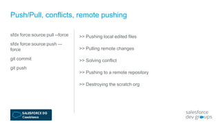sfdx force:source:pull --force
sfdx force:source:push –-
force
git commit
git push
Push/Pull, conflicts, remote pushing
>> Pushing local edited files
>> Pulling remote changes
>> Solving conflict
>> Pushing to a remote repository
>> Destroying the scratch org
 