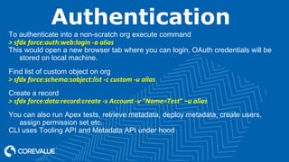 Authentication
To authenticate into a non-scratch org execute command
> sfdx force:auth:web:login -a alias
This would open a new browser tab where you can login, OAuth credentials will be
stored on local machine.
Find list of custom object on org
> sfdx force:schema:sobject:list -c custom -u alias
Create a record
> sfdx force:data:record:create -s Account -v "Name=Test" –u alias
You can also run Apex tests, retrieve metadata, deploy metadata, create users,
assign permission set etc.
CLI uses Tooling API and Metadata API under hood
 
