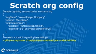 Scratch org config
Disable Lightning session cache in scratch org
{
"orgName": "rwinkelmeyer Company",
"edition": "Developer",
"orgPreferences" : {
"enabled": ["S1DesktopEnabled"],
"disabled": ["S1EncryptedStoragePref2"]
}
}
To create a scratch org with given settings
> sfdx force:org:create -f config/project-scratch-def.json -a MyScratchOrg.
 