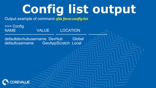Config list output
Output example of command sfdx force:config:list
=== Config
NAME VALUE LOCATION
───────────────────── ───────────── ────────
defaultdevhubusername DevHub Global
defaultusername GeoAppScratch Local
 