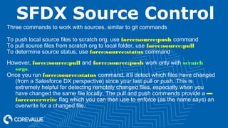 SFDX Source Control
Three commands to work with sources, similar to git commands
To push local source files to scratch org, use force:source:push command
To pull source files from scratch org to local folder, use force:source:pull
To determine source status, use force:source:status command
However, force:source:pull and force:source:push work only with scratch
orgs.
Once you run force:source:status command, it’ll detect which files have changed
(from a Salesforce DX perspective) since your last pull or push. This is
extremely helpful for detecting remotely changed files, especially when you
have changed the same file locally. The pull and push commands provide a —
forceoverwrite flag which you can then use to enforce (as the name says) an
overwrite for a changed file.
 