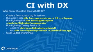 CI with DX
What can or should be done with DX CI?
1. Create a fresh scratch org for test run
2. Run Apex Tests sfdx force:apex:test:run -w 10 -c -r human
3. Run Lightning Lint sfdx force:lightning:lint
./path/to/lightning/components/
4. Run Lightning Testing Service [8]
a) Install LTS: sfdx force:lightning:test:install
b) Run: sfdx force:lightning:test:run -a jasmineTests.app
5. Clean up test environment
 