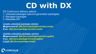 CD with DX
DX Continuous delivery options
1. Unlocked packages (second generation packages)
2. Managed packages
3. Metadata API
Create unlocked package version
Deprecated sfdx force:package2:version:create
Use: sfdx force:package:version:create
Update unlocked package version
Deprecated sfdx force:package2:version:update
Use: sfdx force:package:version:update
Install sfdx force:package:install
 
