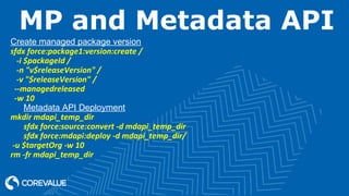 MP and Metadata API
Create managed package version
sfdx force:package1:version:create /
-i $packageId /
-n "v$releaseVersion" /
-v "$releaseVersion" /
--managedreleased
-w 10
Metadata API Deployment
mkdir mdapi_temp_dir
sfdx force:source:convert -d mdapi_temp_dir
sfdx force:mdapi:deploy -d mdapi_temp_dir/
-u $targetOrg -w 10
rm -fr mdapi_temp_dir
 