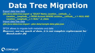 Data Tree Migration
Export data tree data
sfdx force:data:tree:export -q "SELECT Name, Location__Latitude__s,
Location__Longitude__s FROM Account WHERE Location__Latitude__s != NULL AND
Location__Longitude__s != NULL" -d ./data
Import data tree data
sfdx force:data:tree:import --plan data/sample-data-plan.json
SFDX allows to migrate both metadata and data
However, not too much of data, it is not complete replacement for
DataLoader [9]
 
