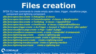 Files creation
SFDX CLI has commands to create empty apex class, trigger, visualforce page,
component and lightning component.
sfdx force:apex:class:create -n DebugClass -d classes
sfdx force:apex:class:create -n CustomException -d classes -t ApexException
sfdx force:apex:class:create -n TestDebug -d classes -t ApexUnitTest
sfdx force:apex:class:create -n EmailService -d classes -t InboundEmailService
sfdx force:apex:trigger:create -n AccTrigger -s Account -e 'before insert, after update'
sfdx force:visualforce:page:create -n Page -l Label -d pages
sfdx force:visualforce:component:create -n comp -l compLabel -d components
sfdx force:lightning:app:create create a Lightning app
sfdx force:lightning:component:create create a Lightning component
sfdx force:lightning:event:create create a Lightning event
sfdx force:lightning:interface:create create a Lightning interface
sfdx force:lightning:test:create create a Lightning test
 