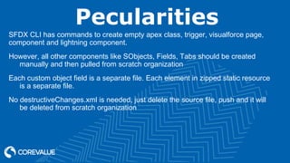 Pecularities
SFDX CLI has commands to create empty apex class, trigger, visualforce page,
component and lightning component.
However, all other components like SObjects, Fields, Tabs should be created
manually and then pulled from scratch organization
Each custom object field is a separate file. Each element in zipped static resource
is a separate file.
No destructiveChanges.xml is needed, just delete the source file, push and it will
be deleted from scratch organization
 