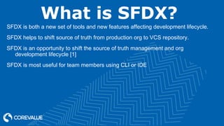 What is SFDX?
SFDX is both a new set of tools and new features affecting development lifecycle.
SFDX helps to shift source of truth from production org to VCS repository.
SFDX is an opportunity to shift the source of truth management and org
development lifecycle [1]
SFDX is most useful for team members using CLI or IDE
 