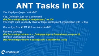 ANT Tasks in DX
Can I deploy ant project with DX?
Yes. Definitely, just run a command
sfdx force:mdapi:deploy -d mdapioutput/ -w 100
You might want to specify alias for target deployment organization with -u flag.
How do I perform ANT Retrieve task with DX?
Retrieve package
sfdx force:mdapi:retrieve -s -r ./mdapipackage -p DreamInvest -u org -w 10
Retrieve unpackaged source
sfdx force:mdapi:retrieve -k package.xml -r testRetrieve -u org
 