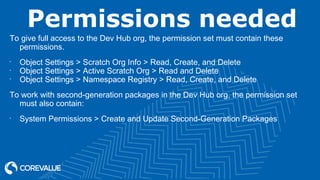Permissions needed
To give full access to the Dev Hub org, the permission set must contain these
permissions.
•
Object Settings > Scratch Org Info > Read, Create, and Delete
•
Object Settings > Active Scratch Org > Read and Delete
•
Object Settings > Namespace Registry > Read, Create, and Delete
To work with second-generation packages in the Dev Hub org, the permission set
must also contain:
•
System Permissions > Create and Update Second-Generation Packages
 