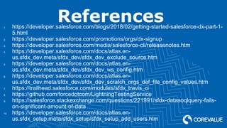 References1. https://developer.salesforce.com/blogs/2018/02/getting-started-salesforce-dx-part-1-
5.html
2. https://developer.salesforce.com/promotions/orgs/dx-signup
3. https://developer.salesforce.com/media/salesforce-cli/releasenotes.htm
4. https://developer.salesforce.com/docs/atlas.en-
us.sfdx_dev.meta/sfdx_dev/sfdx_dev_exclude_source.htm
5. https://developer.salesforce.com/docs/atlas.en-
us.sfdx_dev.meta/sfdx_dev/sfdx_dev_ws_config.htm
6. https://developer.salesforce.com/docs/atlas.en-
us.sfdx_dev.meta/sfdx_dev/sfdx_dev_scratch_orgs_def_file_config_values.htm
7. https://trailhead.salesforce.com/modules/sfdx_travis_ci
8. https://github.com/forcedotcom/LightningTestingService
9. https://salesforce.stackexchange.com/questions/221991/sfdx-datasoqlquery-fails-
on-significant-amount-of-data
10. https://developer.salesforce.com/docs/atlas.en-
us.sfdx_setup.meta/sfdx_setup/sfdx_setup_add_users.htm
 