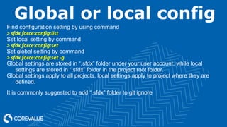 Global or local config
Find configuration setting by using command
> sfdx force:config:list
Set local setting by command
> sfdx force:config:set
Set global setting by command
> sfdx force:config:set -g
Global settings are stored in “.sfdx” folder under your user account, while local
settings are stored in “.sfdx” folder in the project root folder.
Global settings apply to all projects, local settings apply to project where they are
defined.
It is commonly suggested to add “.sfdx” folder to git ignore
 