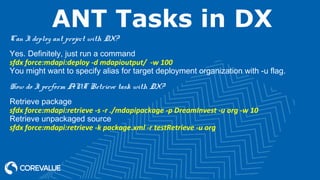 ANT Tasks in DX
Can I deploy ant project with DX?
Yes. Definitely, just run a command
sfdx force:mdapi:deploy -d mdapioutput/ -w 100
You might want to specify alias for target deployment organization with -u flag.
How do I perform ANT Retrieve task with DX?
Retrieve package
sfdx force:mdapi:retrieve -s -r ./mdapipackage -p DreamInvest -u org -w 10
Retrieve unpackaged source
sfdx force:mdapi:retrieve -k package.xml -r testRetrieve -u org
 