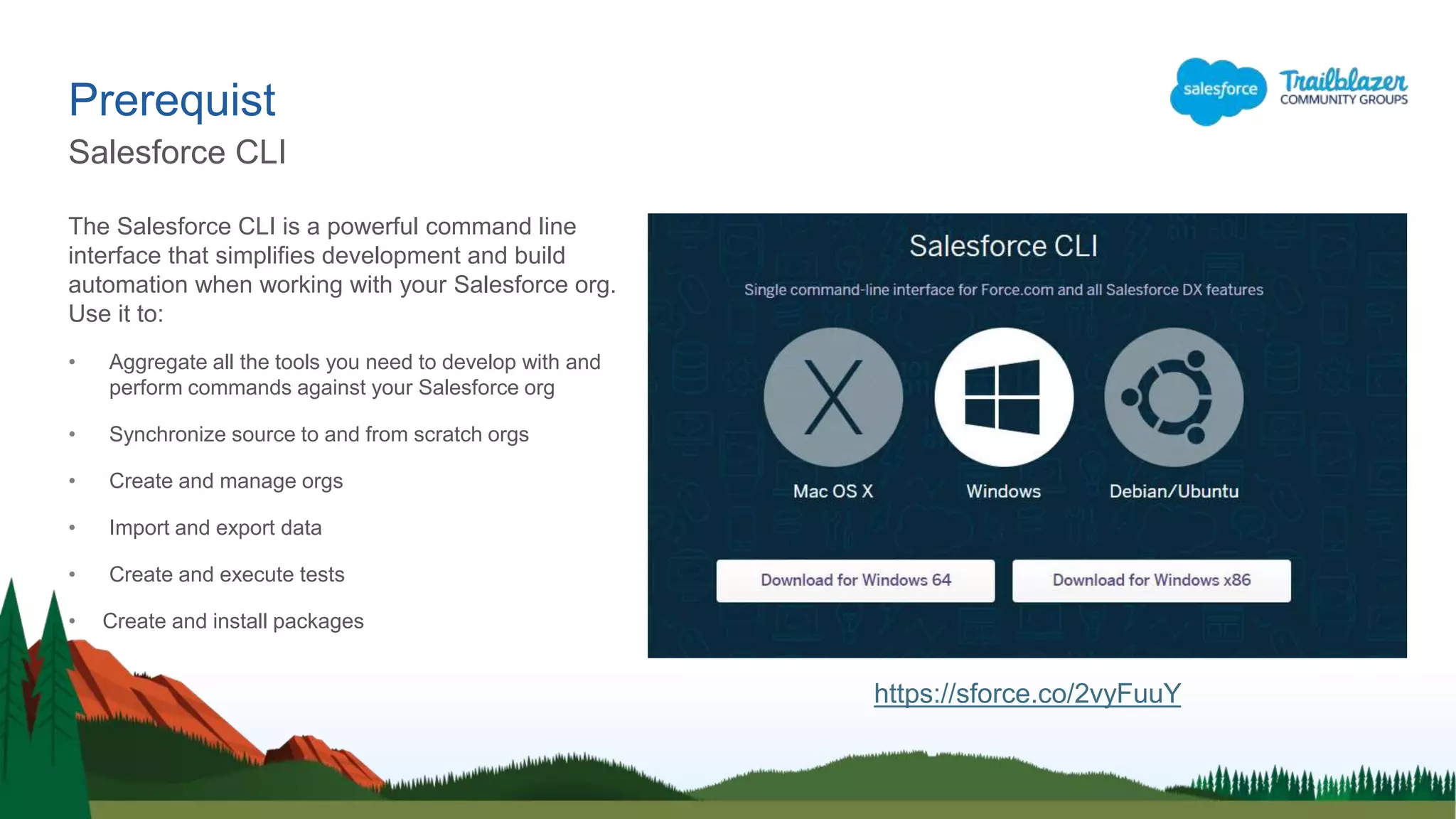 The Salesforce CLI is a powerful command line
interface that simplifies development and build
automation when working with your Salesforce org.
Use it to:
• Aggregate all the tools you need to develop with and
perform commands against your Salesforce org
• Synchronize source to and from scratch orgs
• Create and manage orgs
• Import and export data
• Create and execute tests
• Create and install packages
Prerequist
Salesforce CLI
https://sforce.co/2vyFuuY
 