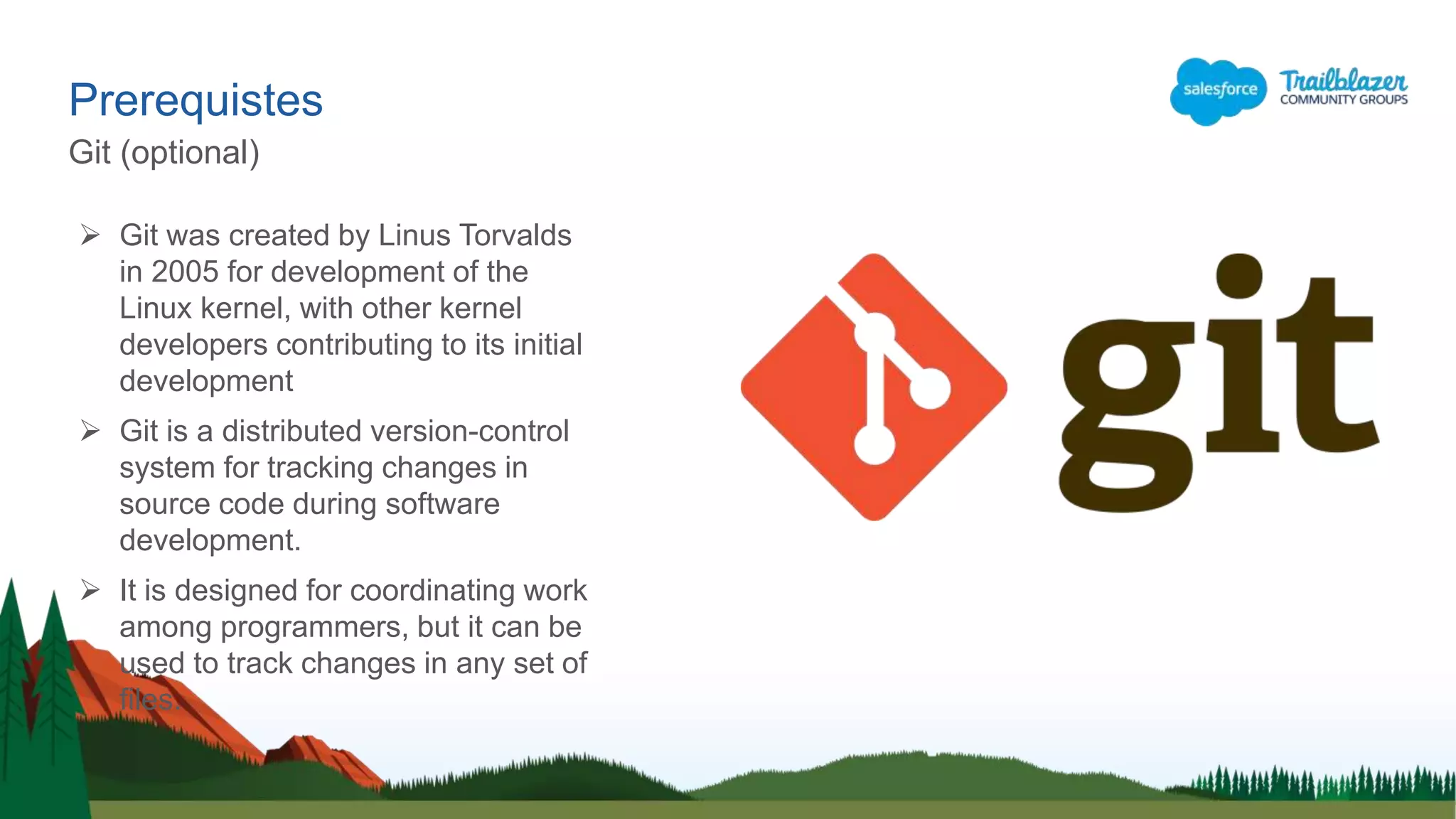 Prerequistes
Git (optional)
 Git was created by Linus Torvalds
in 2005 for development of the
Linux kernel, with other kernel
developers contributing to its initial
development
 Git is a distributed version-control
system for tracking changes in
source code during software
development.
 It is designed for coordinating work
among programmers, but it can be
used to track changes in any set of
files.
 