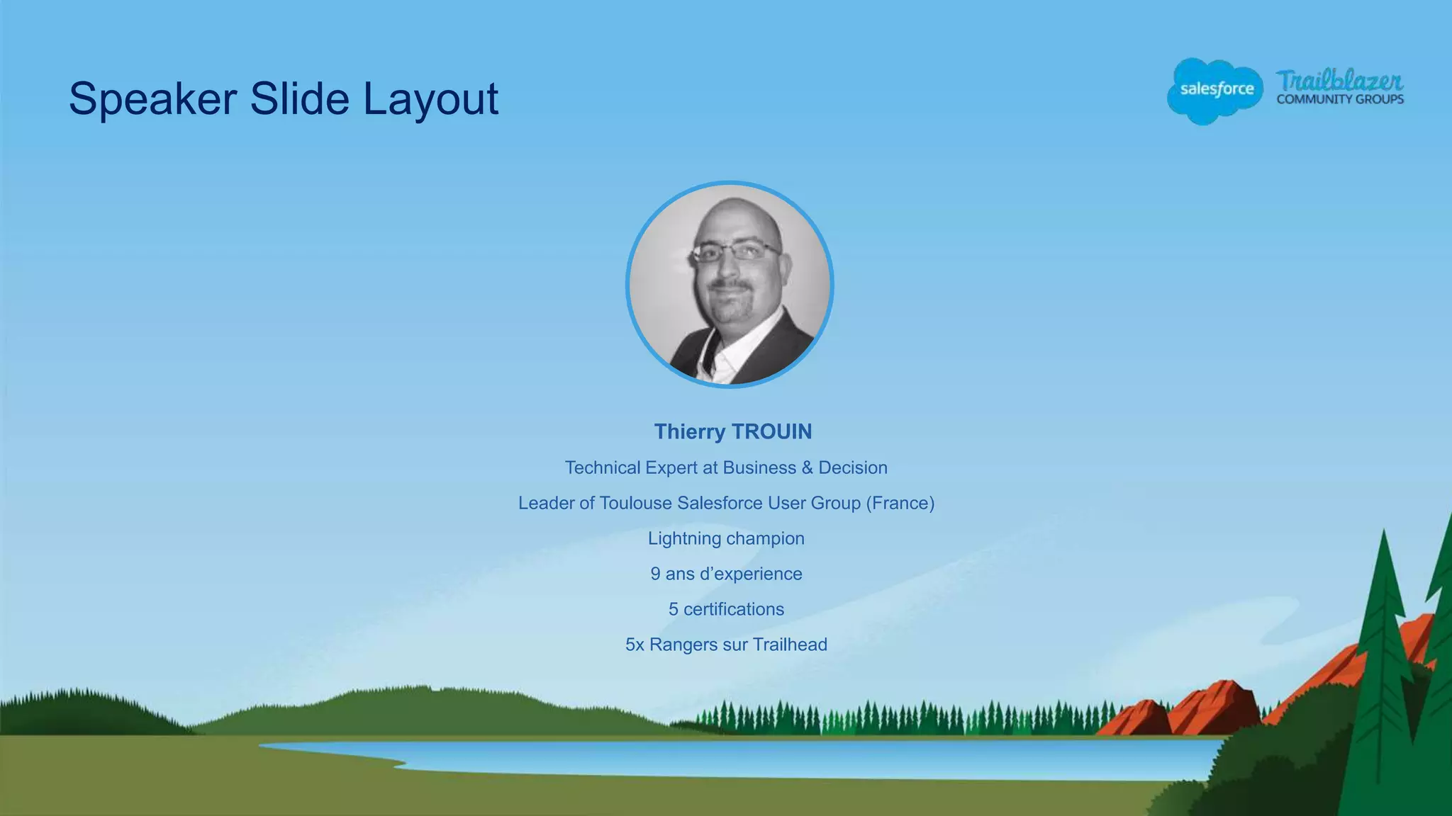 Technical Expert at Business & Decision
Leader of Toulouse Salesforce User Group (France)
Lightning champion
9 ans d’experience
5 certifications
5x Rangers sur Trailhead
Thierry TROUIN
Speaker Slide Layout
 
