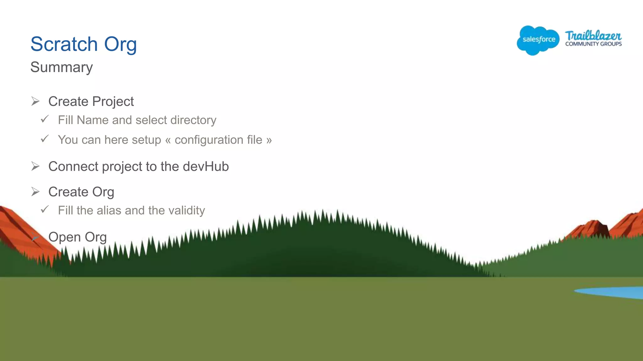 Scratch Org
Summary
 Create Project
 Fill Name and select directory
 You can here setup « configuration file »
 Connect project to the devHub
 Create Org
 Fill the alias and the validity
 Open Org
 