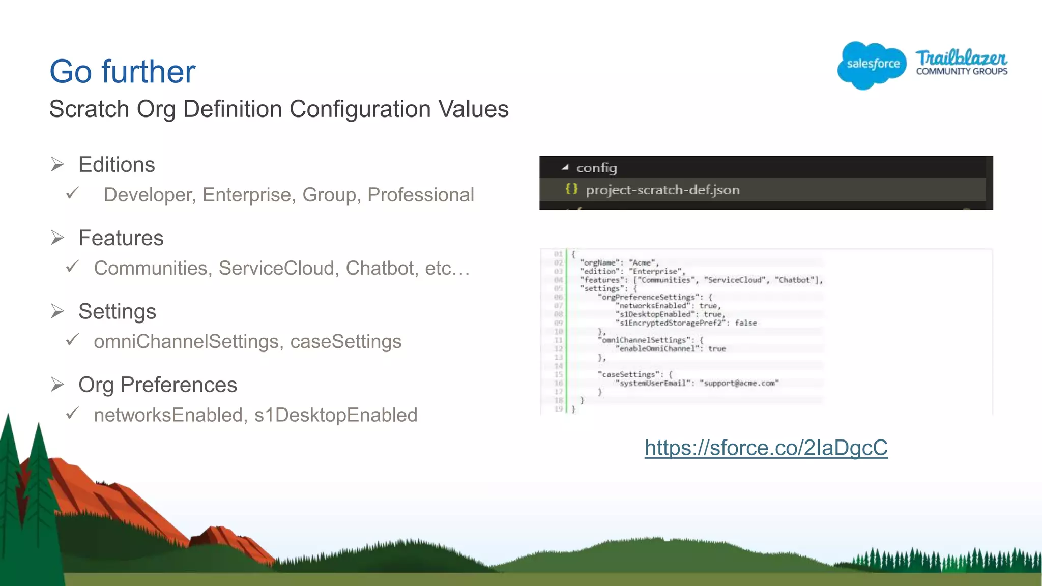 Go further
 Editions
 Developer, Enterprise, Group, Professional
 Features
 Communities, ServiceCloud, Chatbot, etc…
 Settings
 omniChannelSettings, caseSettings
 Org Preferences
 networksEnabled, s1DesktopEnabled
Scratch Org Definition Configuration Values
https://sforce.co/2IaDgcC
 