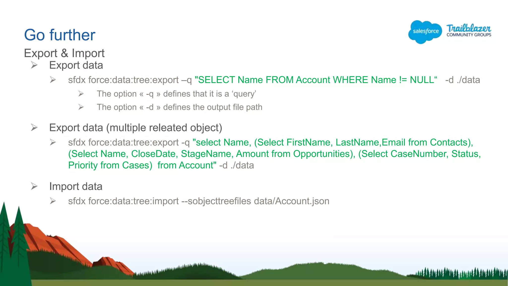Go further
Export & Import
 Export data
 sfdx force:data:tree:export –q "SELECT Name FROM Account WHERE Name != NULL“ -d ./data
 The option « -q » defines that it is a ‘query’
 The option « -d » defines the output file path
 Export data (multiple releated object)
 sfdx force:data:tree:export -q "select Name, (Select FirstName, LastName,Email from Contacts),
(Select Name, CloseDate, StageName, Amount from Opportunities), (Select CaseNumber, Status,
Priority from Cases) from Account" -d ./data
 Import data
 sfdx force:data:tree:import --sobjecttreefiles data/Account.json
 