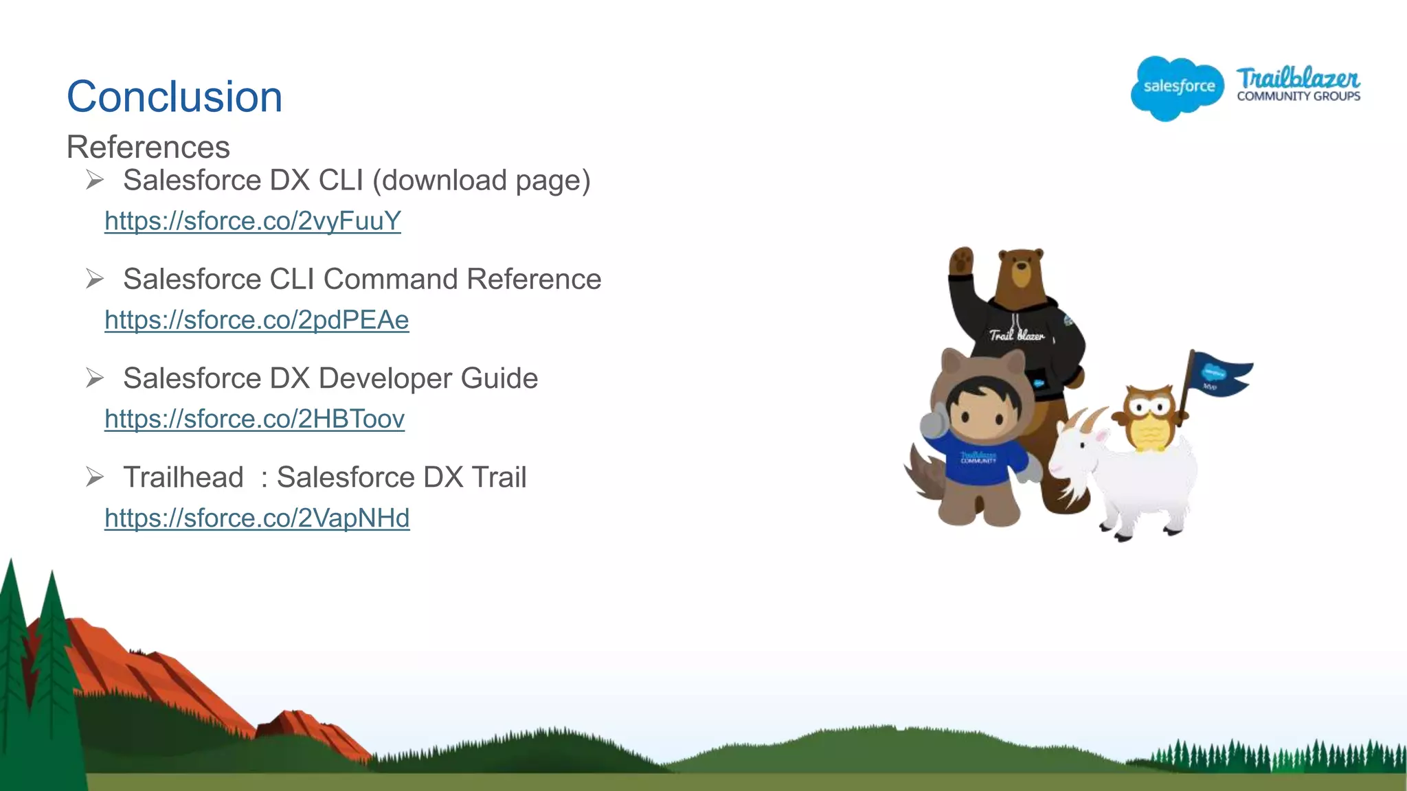 Conclusion
References
 Salesforce DX CLI (download page)
https://sforce.co/2vyFuuY
 Salesforce CLI Command Reference
https://sforce.co/2pdPEAe
 Salesforce DX Developer Guide
https://sforce.co/2HBToov
 Trailhead : Salesforce DX Trail
https://sforce.co/2VapNHd
 
