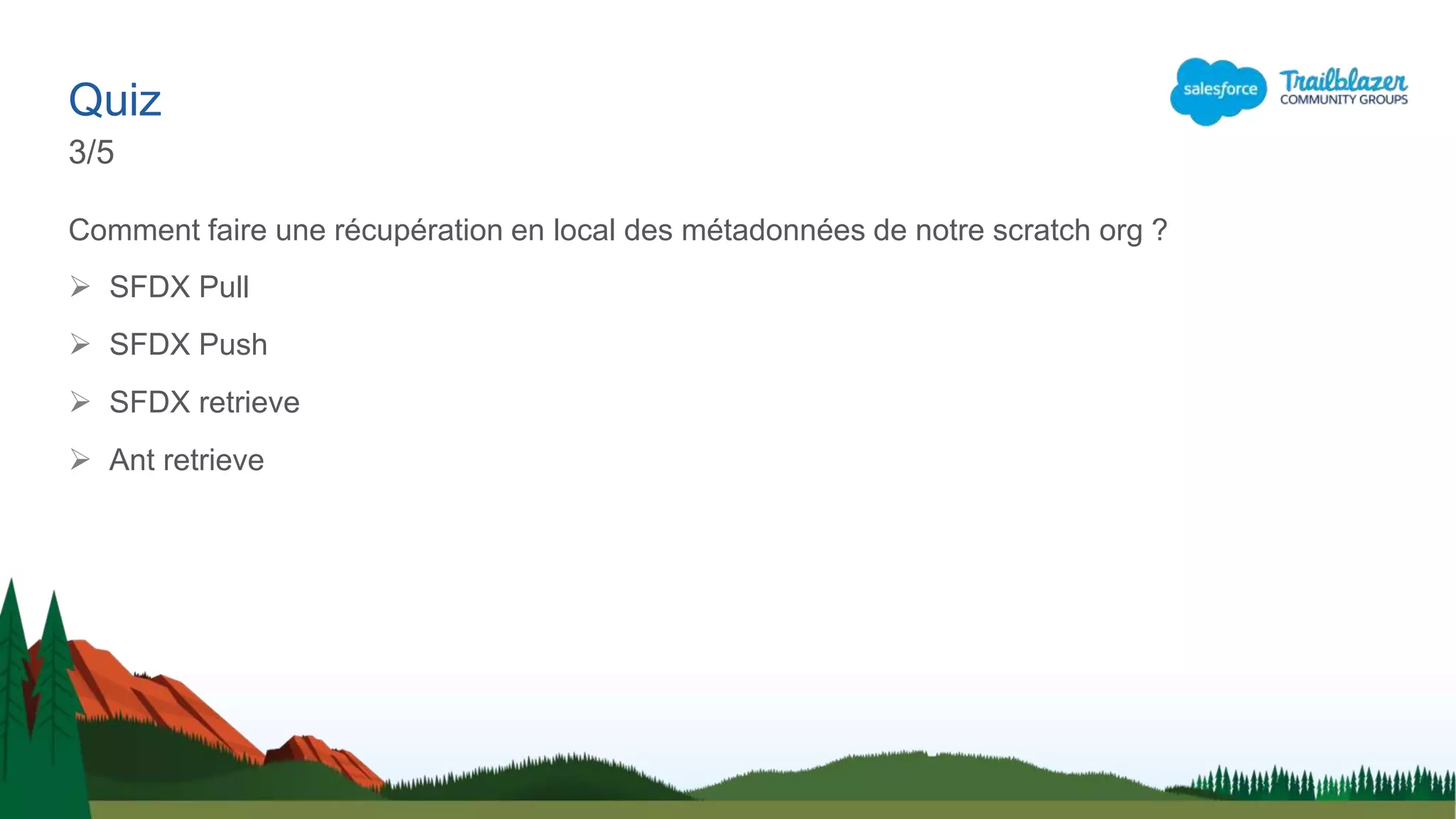 Comment faire une récupération en local des métadonnées de notre scratch org ?
 SFDX Pull
 SFDX Push
 SFDX retrieve
 Ant retrieve
Quiz
3/5
 