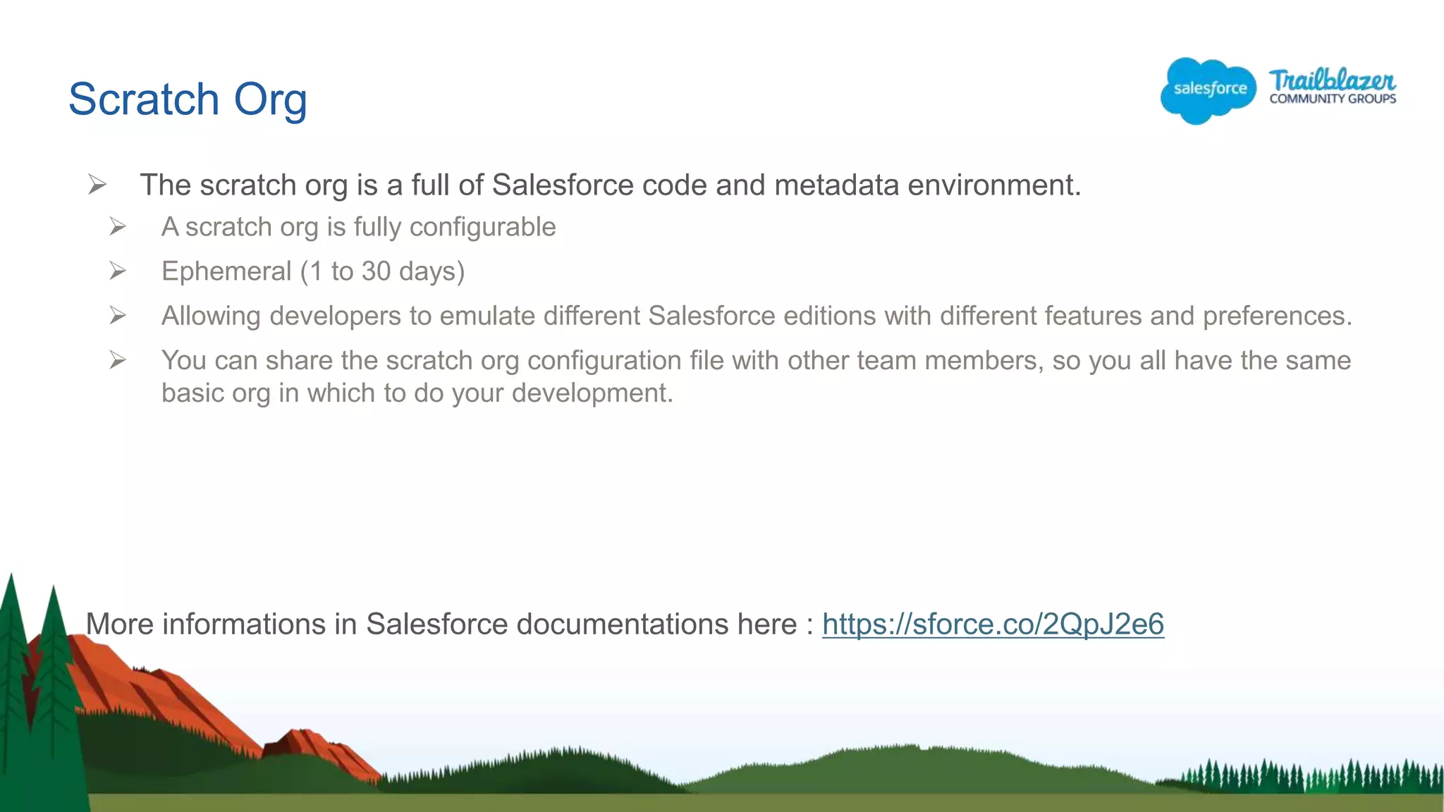 Scratch Org
 The scratch org is a full of Salesforce code and metadata environment.
 A scratch org is fully configurable
 Ephemeral (1 to 30 days)
 Allowing developers to emulate different Salesforce editions with different features and preferences.
 You can share the scratch org configuration file with other team members, so you all have the same
basic org in which to do your development.
More informations in Salesforce documentations here : https://sforce.co/2QpJ2e6
 