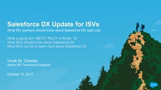 Salesforce DX Update for ISVs
What ISV partners should know about Salesforce DX right now
What is going GA / BETA / PILOT in Winter ‘18
What ISVs should know about Salesforce DX
What ISVs can do to learn more about Salesforce DX
Vivek M. Chawla
Senior ISV Technical Evangelist
October 15, 2017
 