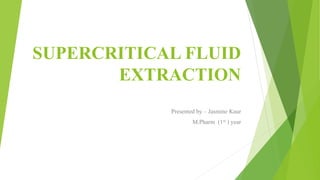 SUPERCRITICAL FLUID
EXTRACTION
Presented by – Jasmine Kaur
M.Pharm (1st ) year
 