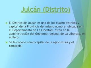 Julcán (Distrito)
 El Distrito de Julcán es uno de los cuatro distritos y
capital de la Provincia del mismo nombre, ubicada en
el Departamento de La Libertad, están en la
administración del Gobierno regional de La Libertad, en
el Perú.
 Se le conoce como capital de la agricultura y el
comercio.
 