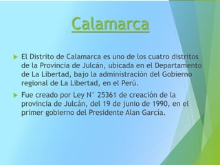 Calamarca
 El Distrito de Calamarca es uno de los cuatro distritos
de la Provincia de Julcán, ubicada en el Departamento
de La Libertad, bajo la administración del Gobierno
regional de La Libertad, en el Perú.
 Fue creado por Ley N° 25361 de creación de la
provincia de Julcán, del 19 de junio de 1990, en el
primer gobierno del Presidente Alan García.
 