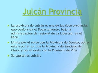 Julcán Provincia
 La provincia de Julcán es una de las doce provincias
que conforman el Departamento, bajo la
administración de regional de La Libertad, en el
Perú.
 Limita por el norte con la Provincia de Otuzco; por el
este y por el sur con la Provincia de Santiago de
Chuco y por el oeste con la Provincia de Virú.
 Su capital es Julcán.
 