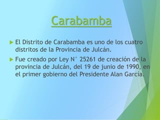 Carabamba
 El Distrito de Carabamba es uno de los cuatro
distritos de la Provincia de Julcán.
 Fue creado por Ley N° 25261 de creación de la
provincia de Julcán, del 19 de junio de 1990, en
el primer gobierno del Presidente Alan García.
 