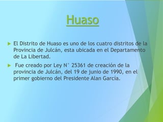 Huaso
 El Distrito de Huaso es uno de los cuatro distritos de la
Provincia de Julcán, esta ubicada en el Departamento
de La Libertad.
 Fue creado por Ley N° 25361 de creación de la
provincia de Julcán, del 19 de junio de 1990, en el
primer gobierno del Presidente Alan García.
 
