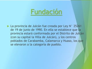 Fundación
 La provincia de Julcán fue creada por Ley N° 25261
de 19 de junio de 1990. En ella se establece que la
provincia estará conformada por el Distrito de Julcán
(con su capital la Villa de Julcán), y los centros
poblados de Carabamba, Calamarca y Huaso, los que
se elevaron a la categoría de pueblo.
 