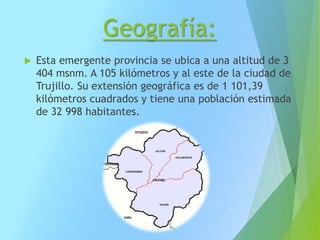 Geografía:
 Esta emergente provincia se ubica a una altitud de 3
404 msnm. A 105 kilómetros y al este de la ciudad de
Trujillo. Su extensión geográfica es de 1 101,39
kilómetros cuadrados y tiene una población estimada
de 32 998 habitantes.
 