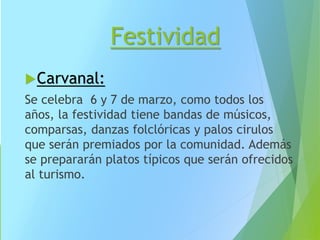 Festividad
Carvanal:
Se celebra 6 y 7 de marzo, como todos los
años, la festividad tiene bandas de músicos,
comparsas, danzas folclóricas y palos cirulos
que serán premiados por la comunidad. Además
se prepararán platos típicos que serán ofrecidos
al turismo.
 